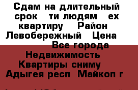 Сдам на длительный срок 6-ти людям 3-ех квартиру  › Район ­ Левобережный › Цена ­ 10 000 - Все города Недвижимость » Квартиры сниму   . Адыгея респ.,Майкоп г.